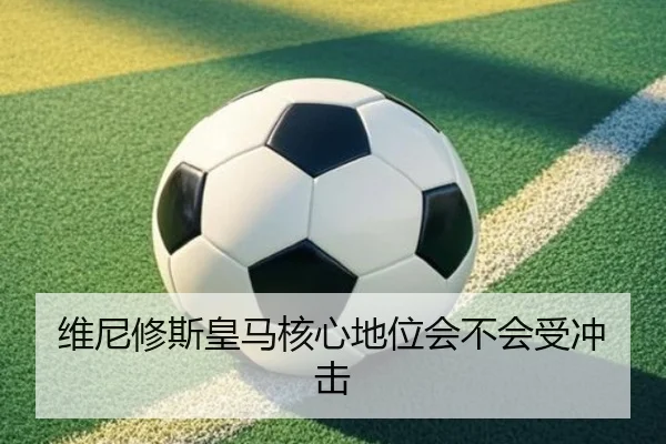 维尼修斯皇马核心地位会不会受冲击